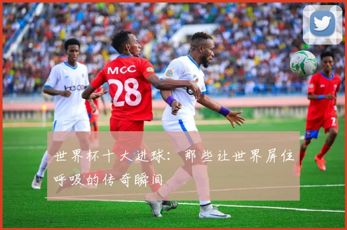 世界杯十大进球：那些让世界屏住呼吸的传奇瞬间