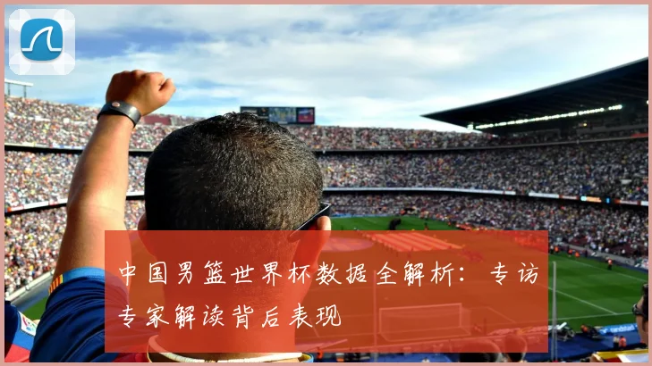 中国男篮世界杯数据全解析：专访专家解读背后表现