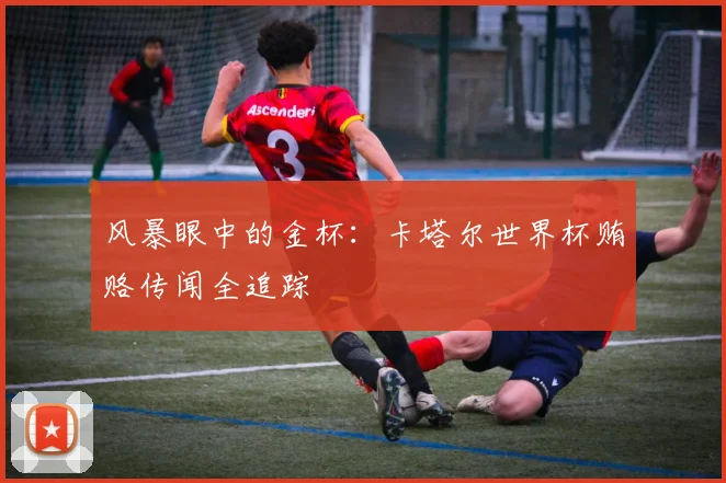 风暴眼中的金杯：卡塔尔世界杯贿赂传闻全追踪