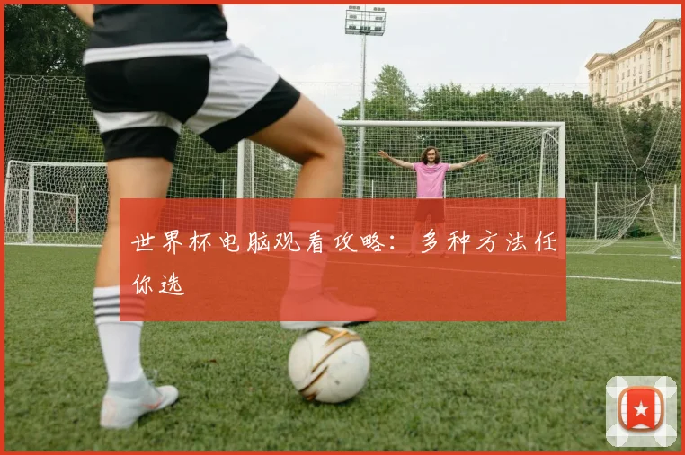 世界杯电脑观看攻略：多种方法任你选