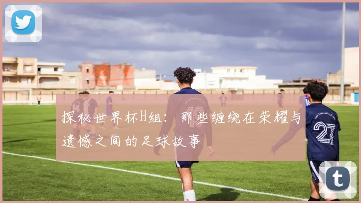 探秘世界杯H组：那些缠绕在荣耀与遗憾之间的足球故事