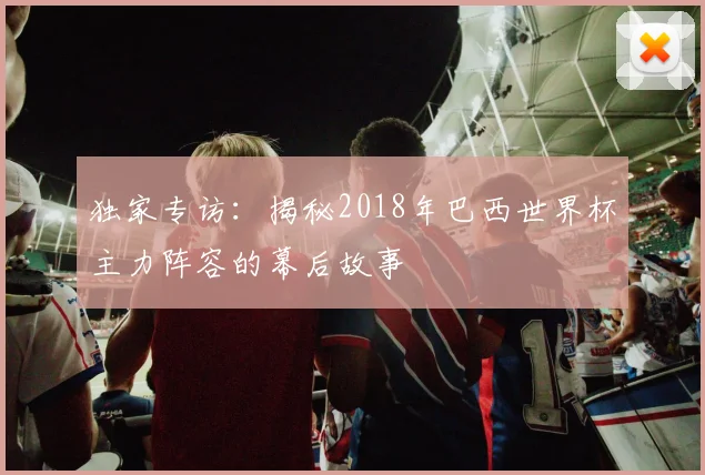 独家专访：揭秘2018年巴西世界杯主力阵容的幕后故事