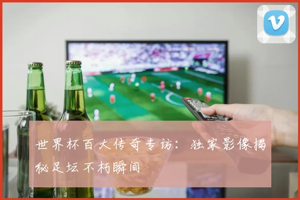 世界杯百大传奇专访：独家影像揭秘足坛不朽瞬间