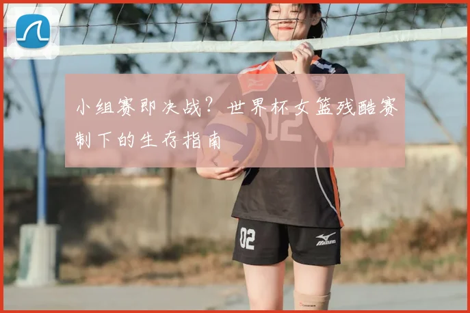 小组赛即决战？世界杯女篮残酷赛制下的生存指南