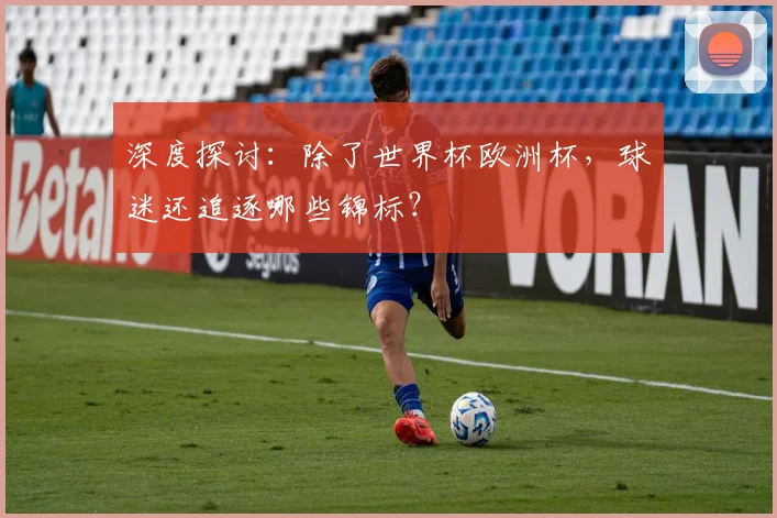 深度探讨：除了世界杯欧洲杯，球迷还追逐哪些锦标？