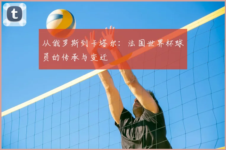 从俄罗斯到卡塔尔：法国世界杯球员的传承与变迁