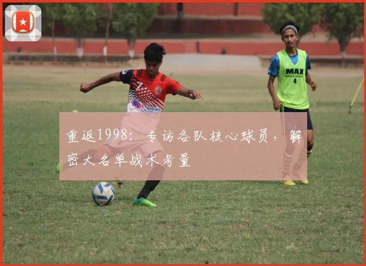 重返1998：专访各队核心球员，解密大名单战术考量