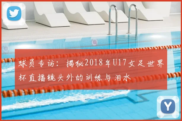 球员专访:揭秘2018年U17女足世界杯直播镜头外的训练与泪水
