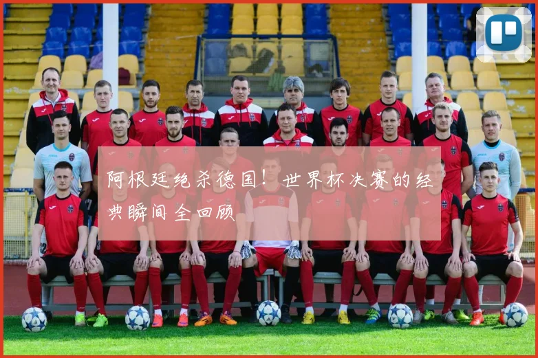 阿根廷绝杀德国！世界杯决赛的经典瞬间全回顾