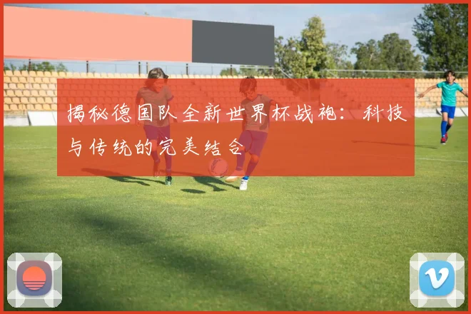 揭秘德国队全新世界杯战袍：科技与传统的完美结合