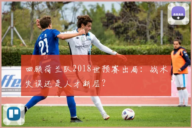 回顾荷兰队2018世预赛出局:战术失误还是人才断层?