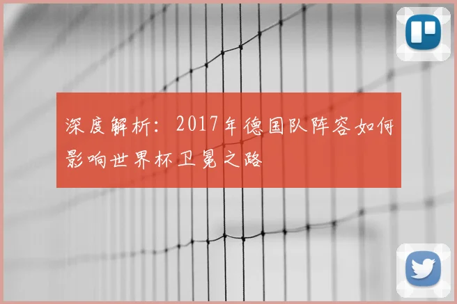 深度解析:2017年德国队阵容如何影响世界杯卫冕之路