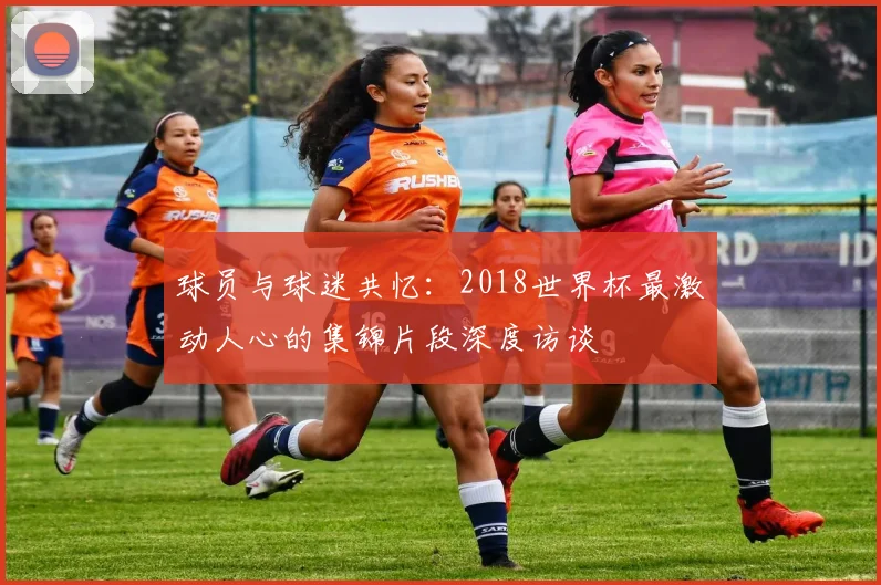 球员与球迷共忆:2018世界杯最激动人心的集锦片段深度访谈