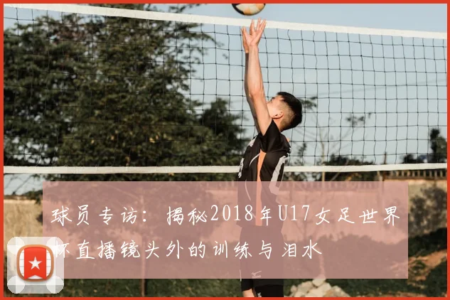 球员专访:揭秘2018年U17女足世界杯直播镜头外的训练与泪水