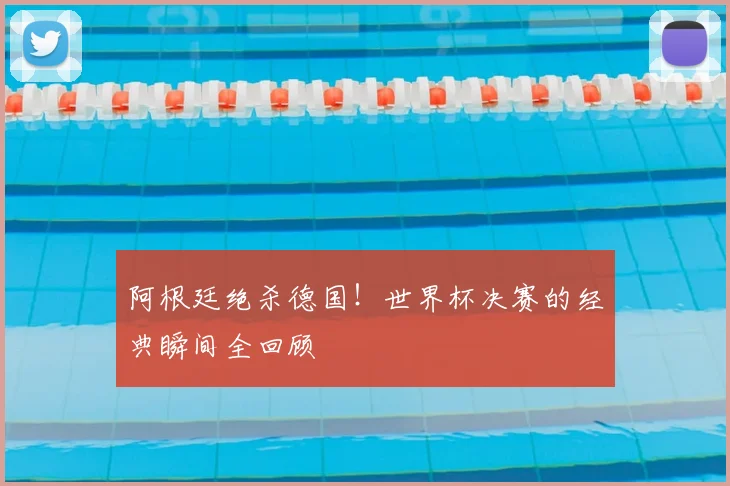 阿根廷绝杀德国！世界杯决赛的经典瞬间全回顾