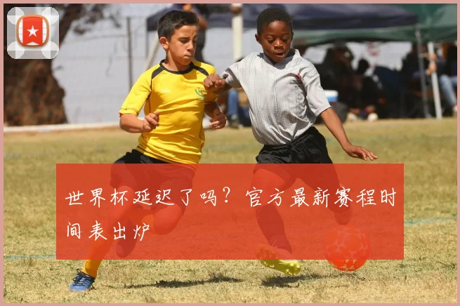 世界杯延迟了吗?官方最新赛程时间表出炉