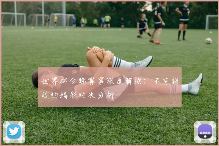 世界杯今晚赛事深度解读:不可错过的精彩对决分析