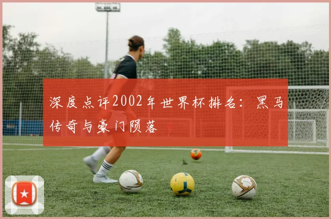 深度点评2002年世界杯排名：黑马传奇与豪门陨落