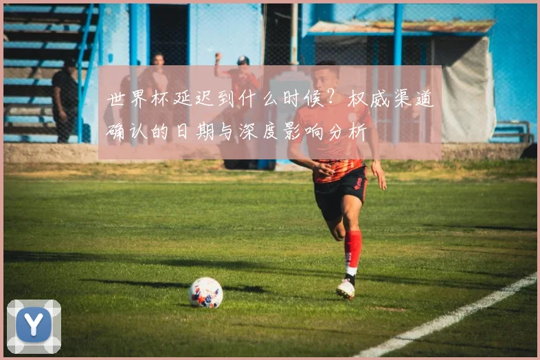 世界杯延迟到什么时候?权威渠道确认的日期与深度影响分析