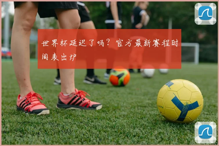 世界杯延迟了吗?官方最新赛程时间表出炉