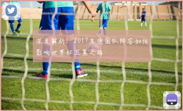 深度解析:2017年德国队阵容如何影响世界杯卫冕之路