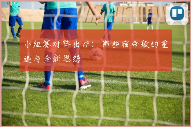 小组赛对阵出炉：那些宿命般的重逢与全新恩怨