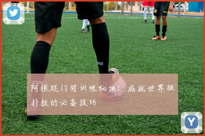 阿根廷门将训练秘诀：成就世界级扑救的必备技巧