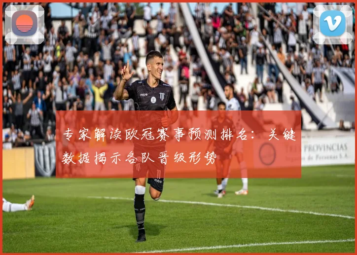 专家解读欧冠赛事预测排名：关键数据揭示各队晋级形势