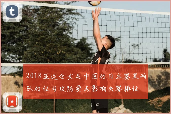 2018亚运会女足中国对日本赛果两队对位与攻防要点影响决赛排位