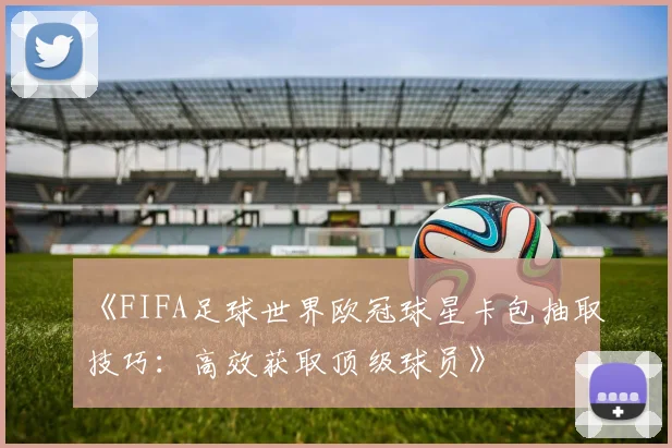 《FIFA足球世界欧冠球星卡包抽取技巧：高效获取顶级球员》
