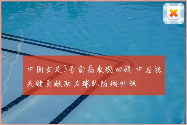 中国女足3号俞晶表现回顾 中后场关键贡献助力球队防线升级