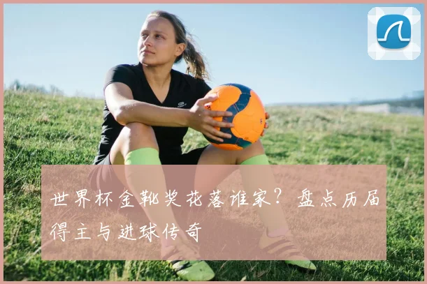 世界杯金靴奖花落谁家？盘点历届得主与进球传奇