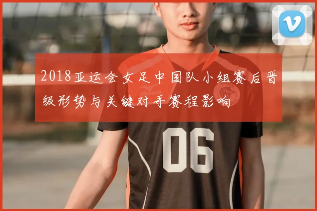 2018亚运会女足中国队小组赛后晋级形势与关键对手赛程影响