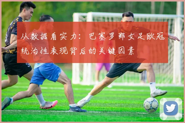 从数据看实力：巴塞罗那女足欧冠统治性表现背后的关键因素