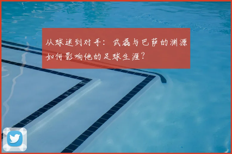 从球迷到对手：武磊与巴萨的渊源如何影响他的足球生涯？