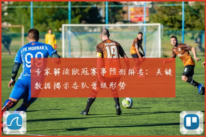 专家解读欧冠赛事预测排名：关键数据揭示各队晋级形势