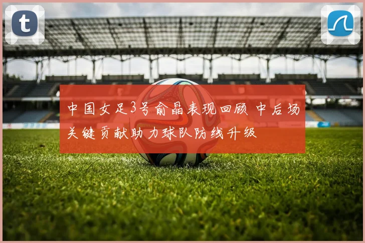中国女足3号俞晶表现回顾 中后场关键贡献助力球队防线升级